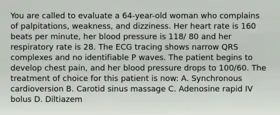 You are called to evaluate a 64-year-old woman who complains of palpitations, weakness, and dizziness. Her heart rate is 160 beats per minute, her blood pressure is 118/ 80 and her respiratory rate is 28. The ECG tracing shows narrow QRS complexes and no identifiable P waves. The patient begins to develop chest pain, and her blood pressure drops to 100/60. The treatment of choice for this patient is now: A. Synchronous cardioversion B. Carotid sinus massage C. Adenosine rapid IV bolus D. Diltiazem