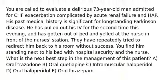 You are called to evaluate a delirious 73-year-old man admitted for CHF exacerbation complicated by acute renal failure and HAP. His past medical history is significant for longstanding Parkinson disease. He has pulled out his IV for the second time this evening, and has gotten out of bed and yelled at the nurse in front of the nurses' station. They have repeatedly tried to redirect him back to his room without success. You find him standing next to his bed with hospital security and the nurse. What is the next best step in the management of this patient? A) Oral trazodone B) Oral quetiapine C) Intramuscular haloperidol D) Oral haloperidol E) Oral lorazepam