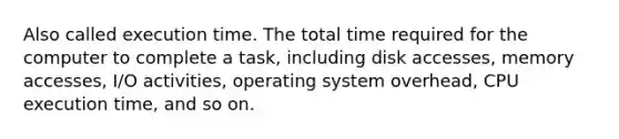 Also called execution time. The total time required for the computer to complete a task, including disk accesses, memory accesses, I/O activities, operating system overhead, CPU execution time, and so on.