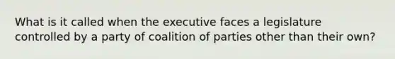 What is it called when the executive faces a legislature controlled by a party of coalition of parties other than their own?