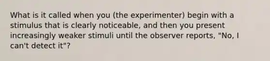 What is it called when you (the experimenter) begin with a stimulus that is clearly noticeable, and then you present increasingly weaker stimuli until the observer reports, "No, I can't detect it"?