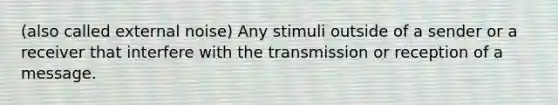 (also called external noise) Any stimuli outside of a sender or a receiver that interfere with the transmission or reception of a message.