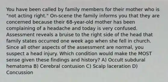 You have been called by family members for their mother who is "not acting right." On-scene the family informs you that they are concerned because their 68-year-old mother has been complaining of a headache and today is very confused. Assessment reveals a bruise to the right side of the head that family states occurred one week ago when she fell in church. Since all other aspects of the assessment are normal, you suspect a head injury. Which condition would make the MOST sense given these findings and history? A) Occult subdural hematoma B) Cerebral contusion C) Scalp laceration D) Concussion