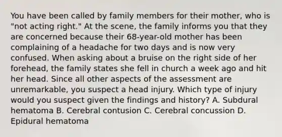 You have been called by family members for their​ mother, who is​ "not acting​ right." At the​ scene, the family informs you that they are concerned because their​ 68-year-old mother has been complaining of a headache for two days and is now very confused. When asking about a bruise on the right side of her​ forehead, the family states she fell in church a week ago and hit her head. Since all other aspects of the assessment are​ unremarkable, you suspect a head injury. Which type of injury would you suspect given the findings and​ history? A. Subdural hematoma B. Cerebral contusion C. Cerebral concussion D. Epidural hematoma