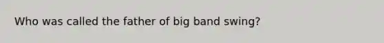 Who was called the father of big band swing?