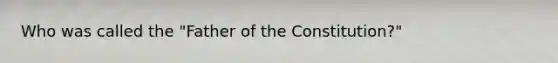 Who was called the "Father of the Constitution?"