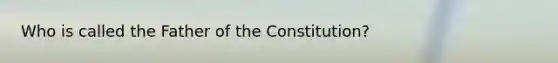 Who is called the Father of the Constitution?