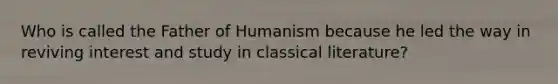 Who is called the Father of Humanism because he led the way in reviving interest and study in classical literature?