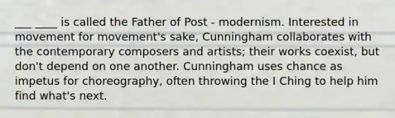 ___ ____ is called the Father of Post - modernism. Interested in movement for movement's sake, Cunningham collaborates with the contemporary composers and artists; their works coexist, but don't depend on one another. Cunningham uses chance as impetus for choreography, often throwing the I Ching to help him find what's next.