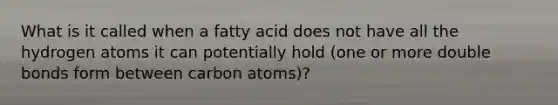 What is it called when a fatty acid does not have all the hydrogen atoms it can potentially hold (one or more double bonds form between carbon atoms)?