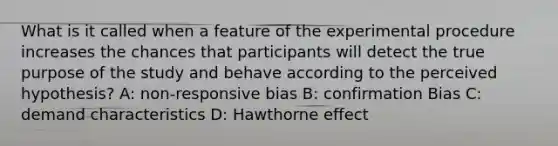 What is it called when a feature of the experimental procedure increases the chances that participants will detect the true purpose of the study and behave according to the perceived hypothesis? A: non-responsive bias B: confirmation Bias C: demand characteristics D: Hawthorne effect