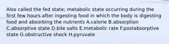 Also called the fed state; metabolic state occurring during the first few hours after ingesting food in which the body is digesting food and absorbing the nutrients A.calorie B.absorption C.absorptive state D.bile salts E.metabolic rate F.postabsorptive state G.obstructive shock H.pyruvate