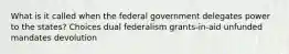 What is it called when the federal government delegates power to the states? Choices dual federalism grants-in-aid unfunded mandates devolution