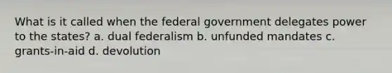 What is it called when the federal government delegates power to the states? a. dual federalism b. unfunded mandates c. grants-in-aid d. devolution