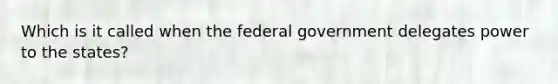 Which is it called when the federal government delegates power to the states?