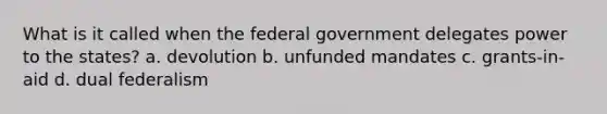 What is it called when the federal government delegates power to the states? a. devolution b. unfunded mandates c. grants-in-aid d. dual federalism