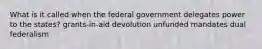 What is it called when the federal government delegates power to the states? grants-in-aid devolution unfunded mandates dual federalism