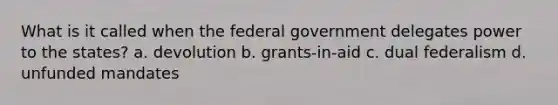 What is it called when the federal government delegates power to the states? a. devolution b. grants-in-aid c. dual federalism d. unfunded mandates