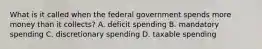 What is it called when the federal government spends more money than it collects? A. deficit spending B. mandatory spending C. discretionary spending D. taxable spending