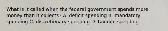 What is it called when the federal government spends more money than it collects? A. deficit spending B. mandatory spending C. discretionary spending D. taxable spending