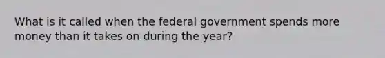 What is it called when the federal government spends more money than it takes on during the year?