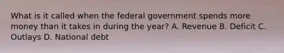 What is it called when the federal government spends more money than it takes in during the year? A. Revenue B. Deficit C. Outlays D. National debt