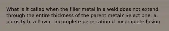 What is it called when the filler metal in a weld does not extend through the entire thickness of the parent metal? Select one: a. porosity b. a flaw c. incomplete penetration d. incomplete fusion