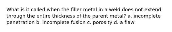 What is it called when the filler metal in a weld does not extend through the entire thickness of the parent metal? a. incomplete penetration b. incomplete fusion c. porosity d. a flaw