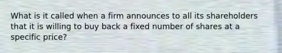 What is it called when a firm announces to all its shareholders that it is willing to buy back a fixed number of shares at a specific price?