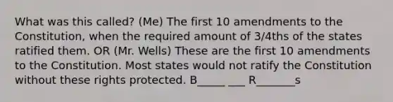 What was this called? (Me) The first 10 amendments to the Constitution, when the required amount of 3/4ths of the states ratified them. OR (Mr. Wells) These are the first 10 amendments to the Constitution. Most states would not ratify the Constitution without these rights protected. B_____ ___ R_______s