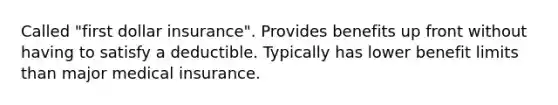 Called "first dollar insurance". Provides benefits up front without having to satisfy a deductible. Typically has lower benefit limits than major medical insurance.