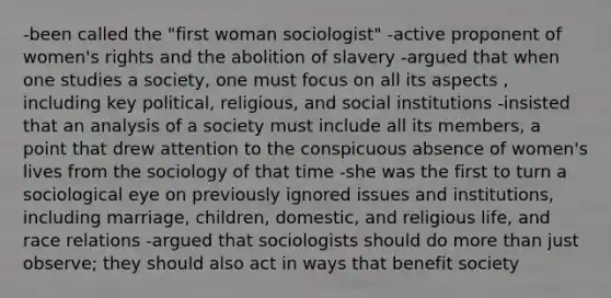 -been called the "first woman sociologist" -active proponent of women's rights and the abolition of slavery -argued that when one studies a society, one must focus on all its aspects , including key political, religious, and social institutions -insisted that an analysis of a society must include all its members, a point that drew attention to the conspicuous absence of women's lives from the sociology of that time -she was the first to turn a sociological eye on previously ignored issues and institutions, including marriage, children, domestic, and religious life, and race relations -argued that sociologists should do more than just observe; they should also act in ways that benefit society