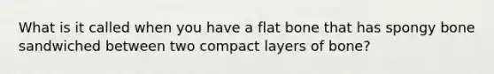 What is it called when you have a flat bone that has spongy bone sandwiched between two compact layers of bone?