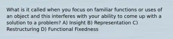 What is it called when you focus on familiar functions or uses of an object and this interferes with your ability to come up with a solution to a problem? A) Insight B) Representation C) Restructuring D) Functional Fixedness