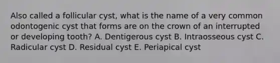 Also called a follicular cyst, what is the name of a very common odontogenic cyst that forms are on the crown of an interrupted or developing tooth? A. Dentigerous cyst B. Intraosseous cyst C. Radicular cyst D. Residual cyst E. Periapical cyst