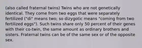 (also called fraternal twins) Twins who are not genetically identical. They come from two eggs that were separately fertilized ("di" means two; so dizygotic means "coming from two fertilized eggs"). Such twins share only 50 percent of their genes with their co-twin, the same amount as ordinary brothers and sisters. Fraternal twins can be of the same sex or of the opposite sex.