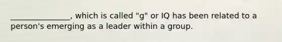 _______________, which is called "g" or IQ has been related to a person's emerging as a leader within a group.