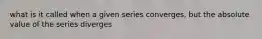 what is it called when a given series converges, but the absolute value of the series diverges