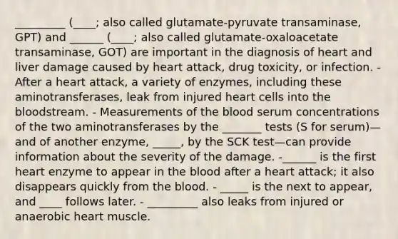 _________ (____; also called glutamate-pyruvate transaminase, GPT) and ______ (____; also called glutamate-oxaloacetate transaminase, GOT) are important in the diagnosis of heart and liver damage caused by heart attack, drug toxicity, or infection. - After a heart attack, a variety of enzymes, including these aminotransferases, leak from injured heart cells into the bloodstream. - Measurements of the blood serum concentrations of the two aminotransferases by the _______ tests (S for serum)—and of another enzyme, _____, by the SCK test—can provide information about the severity of the damage. -______ is the first heart enzyme to appear in the blood after a heart attack; it also disappears quickly from the blood. - _____ is the next to appear, and ____ follows later. - _________ also leaks from injured or anaerobic heart muscle.