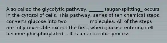 Also called the glycolytic pathway, ______ (sugar-splitting_ occurs in the cytosol of cells. This pathway, series of ten chemical steps, converts glucose into two ___ _____ molecules. All of the steps are fully reversible except the first, when glucose entering cell become phosphorylated. - It is an anaerobic process