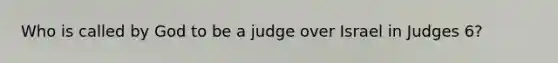 Who is called by God to be a judge over Israel in Judges 6?