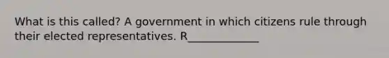 What is this called? A government in which citizens rule through their elected representatives. R_____________