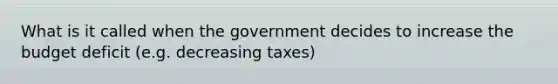 What is it called when the government decides to increase the budget deficit (e.g. decreasing taxes)