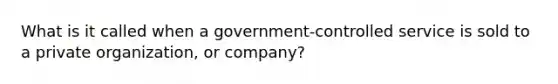 What is it called when a government-controlled service is sold to a private organization, or company?