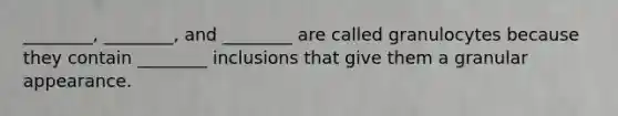 ________, ________, and ________ are called granulocytes because they contain ________ inclusions that give them a granular appearance.