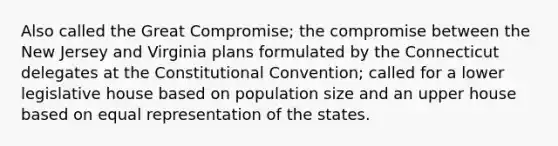 Also called the Great Compromise; the compromise between the New Jersey and Virginia plans formulated by the Connecticut delegates at the Constitutional Convention; called for a lower legislative house based on population size and an upper house based on equal representation of the states.