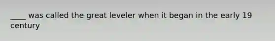 ____ was called the great leveler when it began in the early 19 century