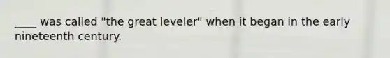 ____ was called "the great leveler" when it began in the early nineteenth century.