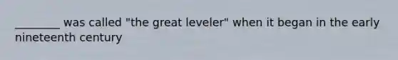 ________ was called "the great leveler" when it began in the early nineteenth century