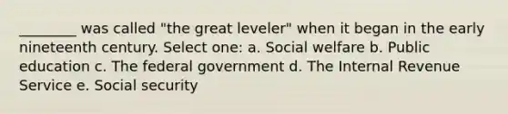 ________ was called "the great leveler" when it began in the early nineteenth century. Select one: a. Social welfare b. Public education c. The federal government d. The Internal Revenue Service e. Social security